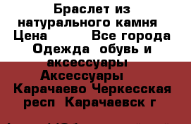 Браслет из натурального камня › Цена ­ 700 - Все города Одежда, обувь и аксессуары » Аксессуары   . Карачаево-Черкесская респ.,Карачаевск г.